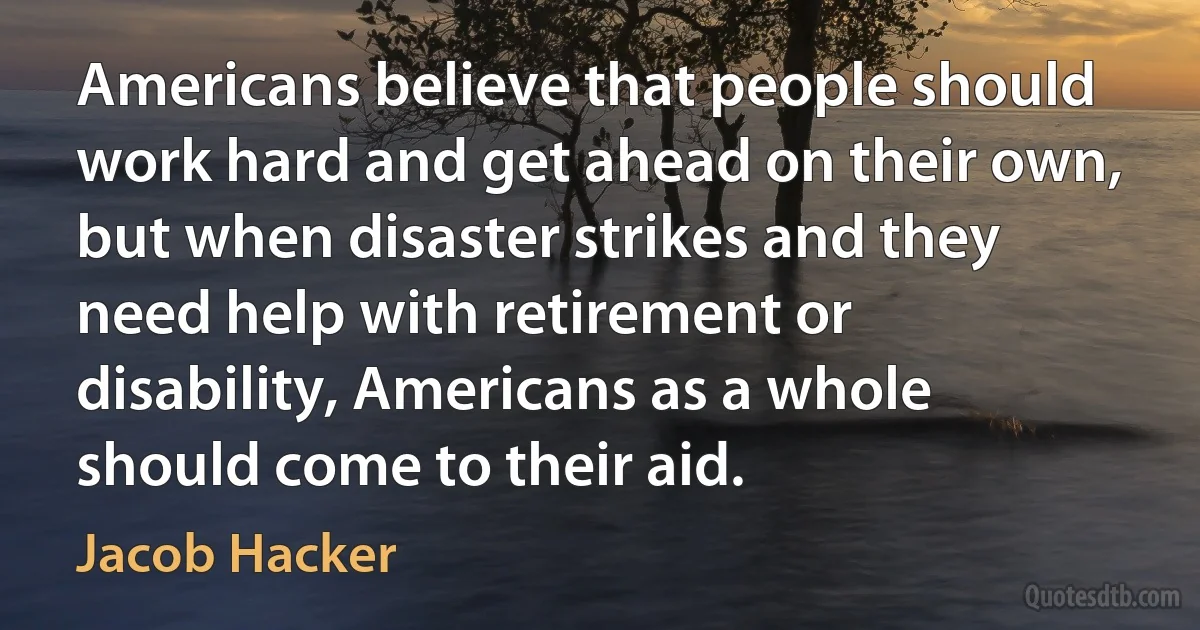 Americans believe that people should work hard and get ahead on their own, but when disaster strikes and they need help with retirement or disability, Americans as a whole should come to their aid. (Jacob Hacker)