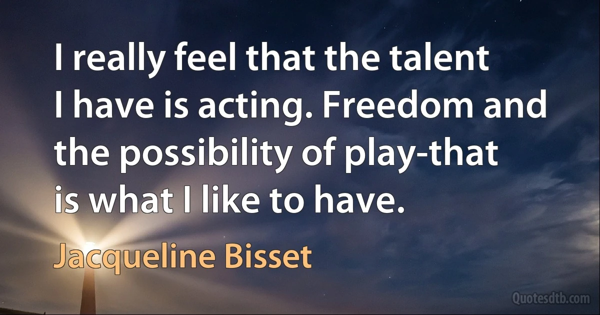 I really feel that the talent I have is acting. Freedom and the possibility of play-that is what I like to have. (Jacqueline Bisset)