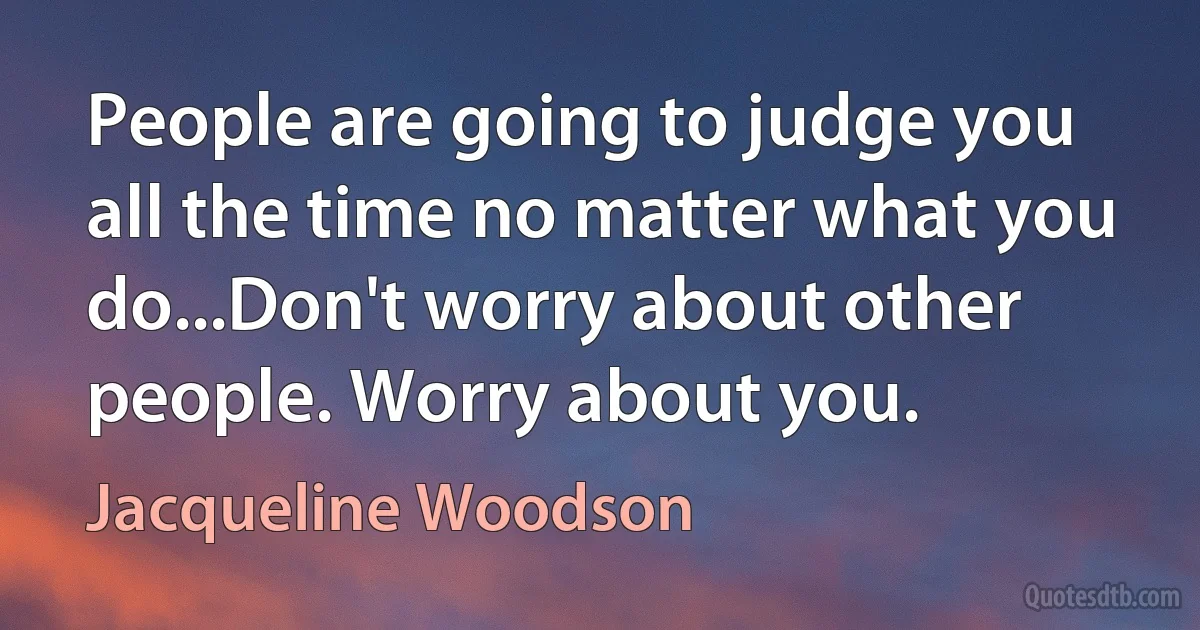 People are going to judge you all the time no matter what you do...Don't worry about other people. Worry about you. (Jacqueline Woodson)