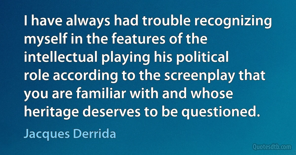 I have always had trouble recognizing myself in the features of the intellectual playing his political role according to the screenplay that you are familiar with and whose heritage deserves to be questioned. (Jacques Derrida)