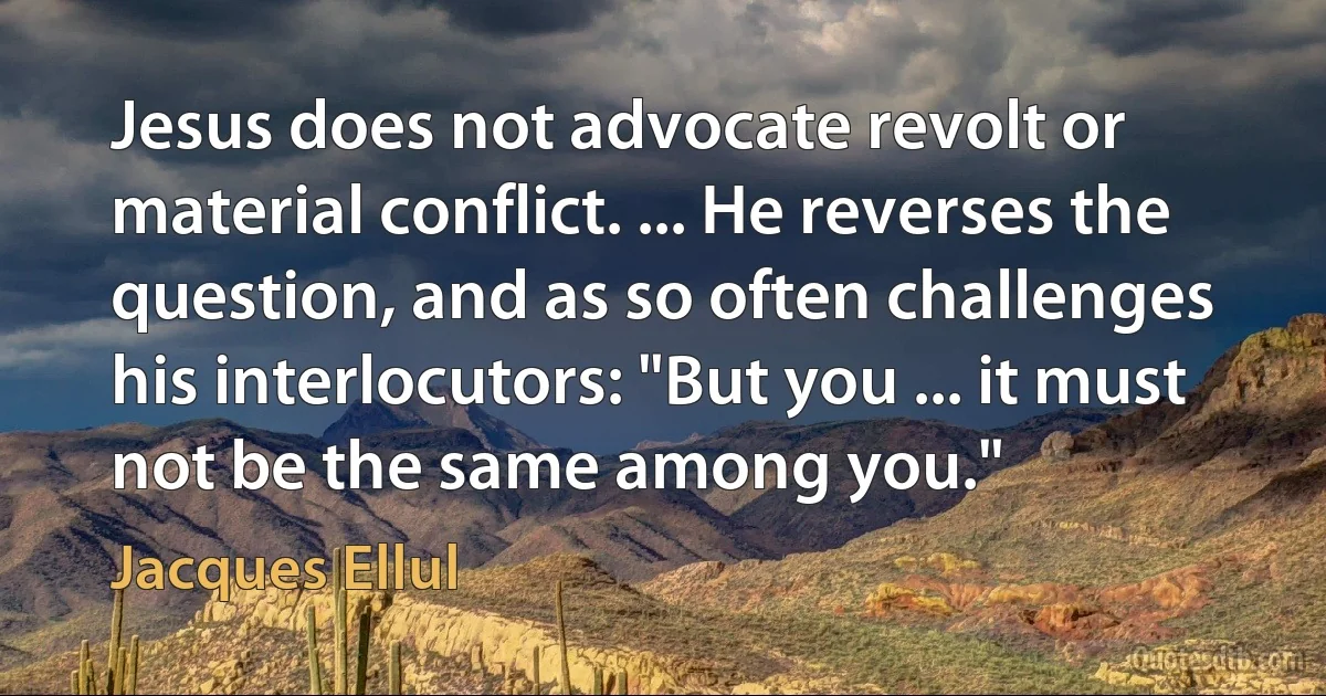 Jesus does not advocate revolt or material conflict. ... He reverses the question, and as so often challenges his interlocutors: "But you ... it must not be the same among you." (Jacques Ellul)