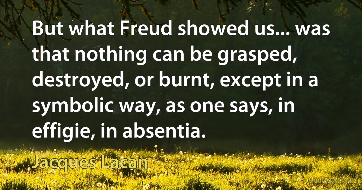 But what Freud showed us... was that nothing can be grasped, destroyed, or burnt, except in a symbolic way, as one says, in effigie, in absentia. (Jacques Lacan)