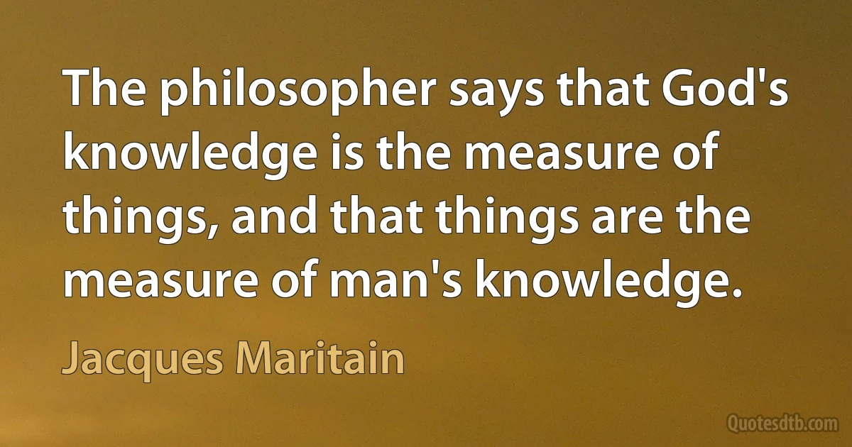 The philosopher says that God's knowledge is the measure of things, and that things are the measure of man's knowledge. (Jacques Maritain)