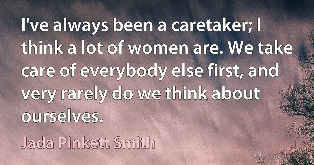 I've always been a caretaker; I think a lot of women are. We take care of everybody else first, and very rarely do we think about ourselves. (Jada Pinkett Smith)