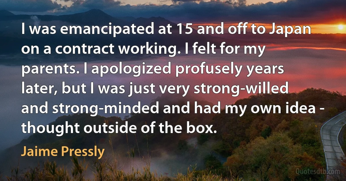 I was emancipated at 15 and off to Japan on a contract working. I felt for my parents. I apologized profusely years later, but I was just very strong-willed and strong-minded and had my own idea - thought outside of the box. (Jaime Pressly)