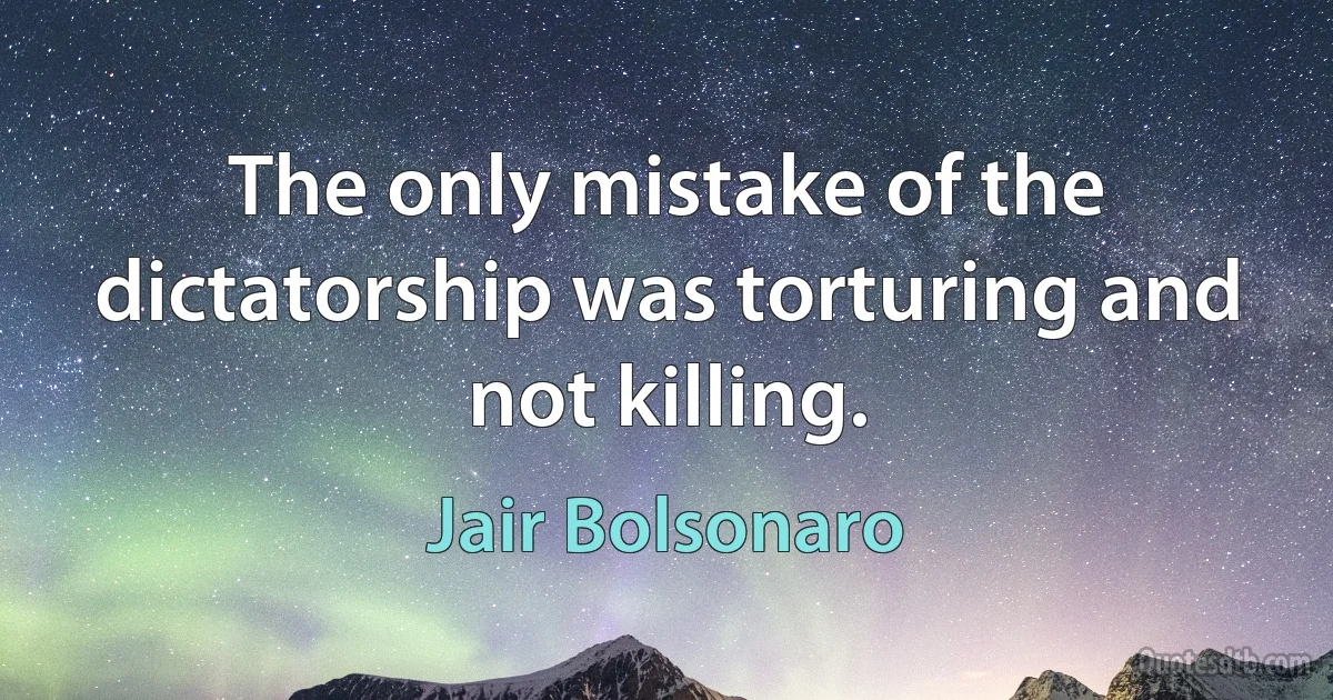 The only mistake of the dictatorship was torturing and not killing. (Jair Bolsonaro)