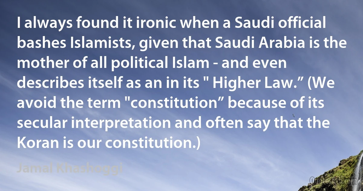 I always found it ironic when a Saudi official bashes Islamists, given that Saudi Arabia is the mother of all political Islam - and even describes itself as an in its " Higher Law.” (We avoid the term "constitution” because of its secular interpretation and often say that the Koran is our constitution.) (Jamal Khashoggi)