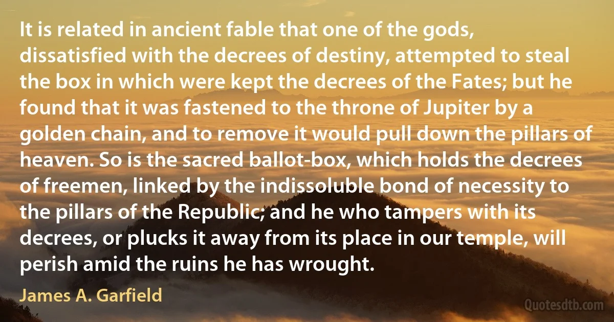 It is related in ancient fable that one of the gods, dissatisfied with the decrees of destiny, attempted to steal the box in which were kept the decrees of the Fates; but he found that it was fastened to the throne of Jupiter by a golden chain, and to remove it would pull down the pillars of heaven. So is the sacred ballot-box, which holds the decrees of freemen, linked by the indissoluble bond of necessity to the pillars of the Republic; and he who tampers with its decrees, or plucks it away from its place in our temple, will perish amid the ruins he has wrought. (James A. Garfield)