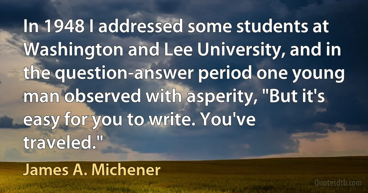 In 1948 I addressed some students at Washington and Lee University, and in the question-answer period one young man observed with asperity, "But it's easy for you to write. You've traveled." (James A. Michener)