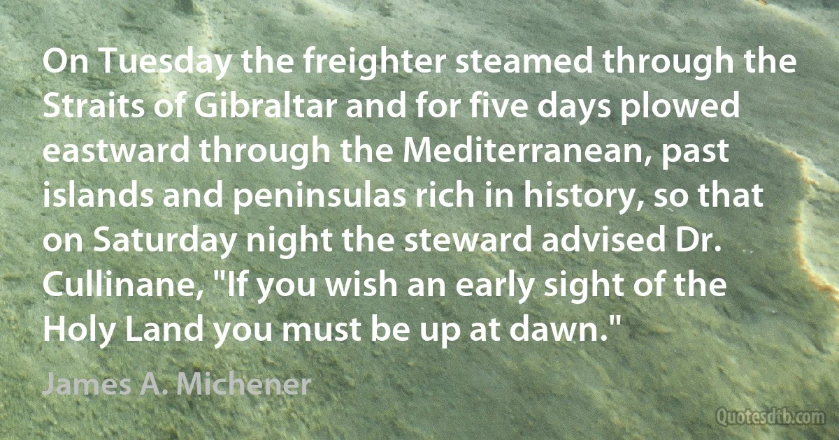 On Tuesday the freighter steamed through the Straits of Gibraltar and for five days plowed eastward through the Mediterranean, past islands and peninsulas rich in history, so that on Saturday night the steward advised Dr. Cullinane, "If you wish an early sight of the Holy Land you must be up at dawn." (James A. Michener)