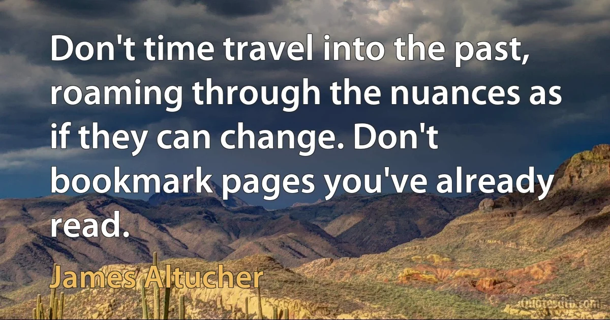 Don't time travel into the past, roaming through the nuances as if they can change. Don't bookmark pages you've already read. (James Altucher)