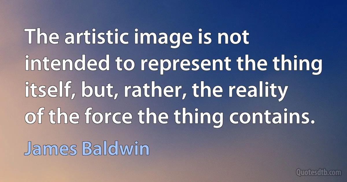 The artistic image is not intended to represent the thing itself, but, rather, the reality of the force the thing contains. (James Baldwin)