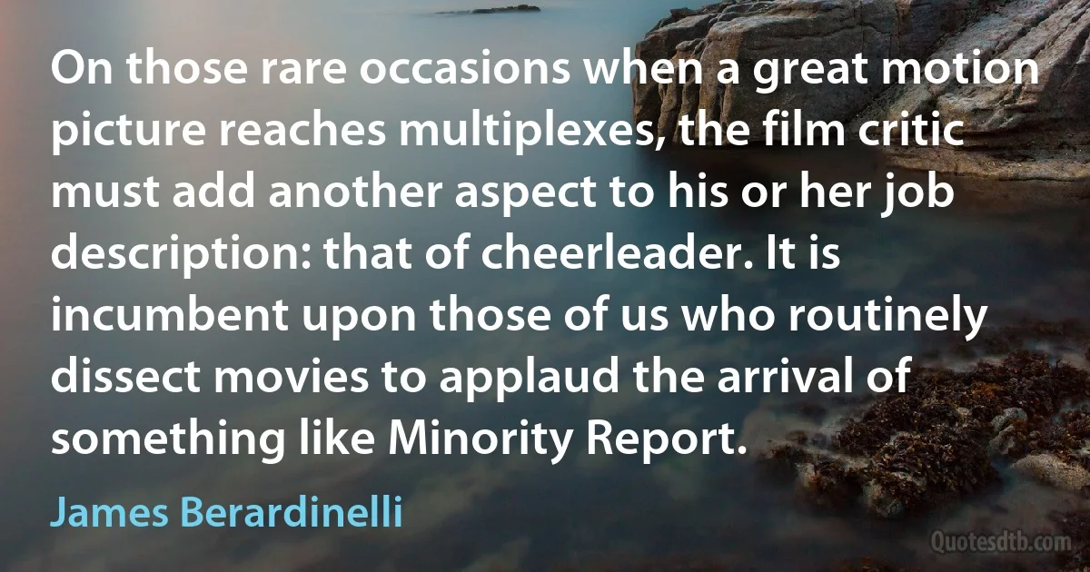 On those rare occasions when a great motion picture reaches multiplexes, the film critic must add another aspect to his or her job description: that of cheerleader. It is incumbent upon those of us who routinely dissect movies to applaud the arrival of something like Minority Report. (James Berardinelli)