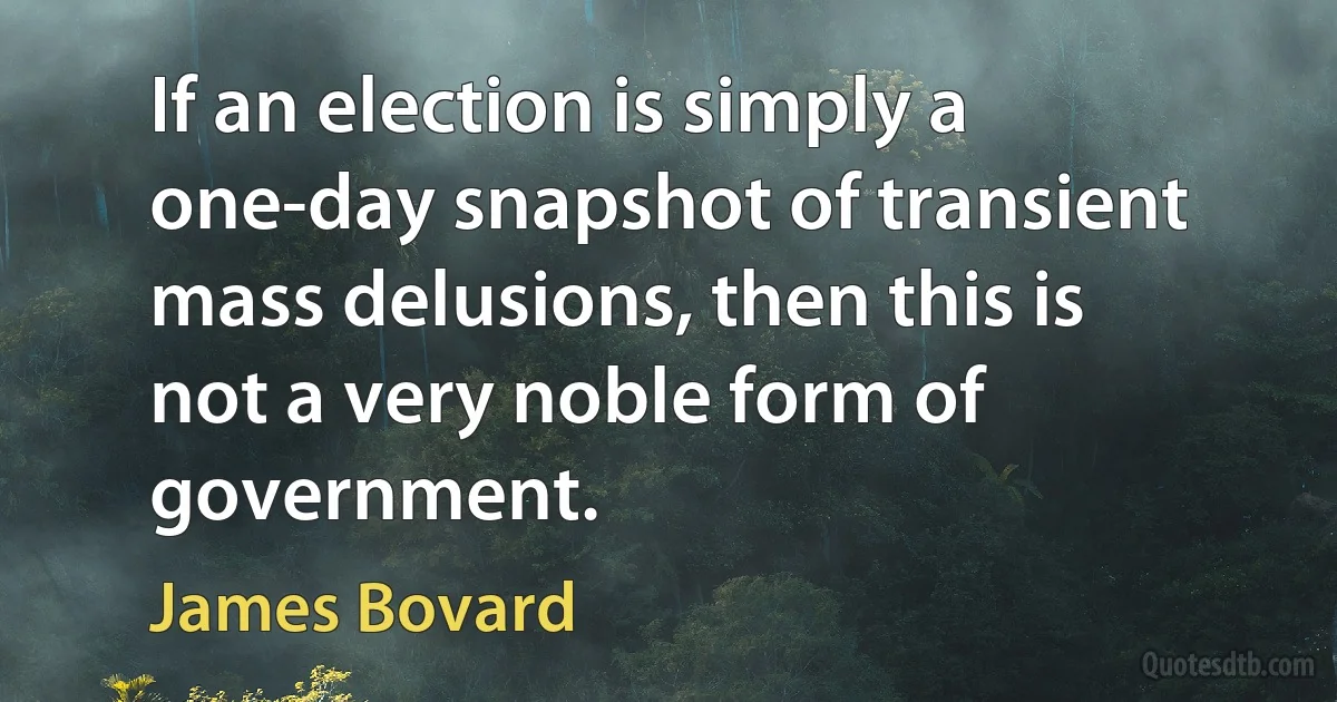 If an election is simply a one-day snapshot of transient mass delusions, then this is not a very noble form of government. (James Bovard)