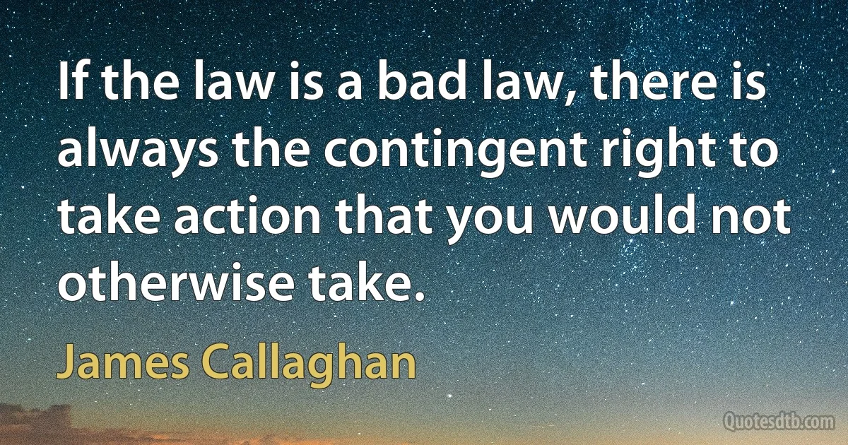 If the law is a bad law, there is always the contingent right to take action that you would not otherwise take. (James Callaghan)