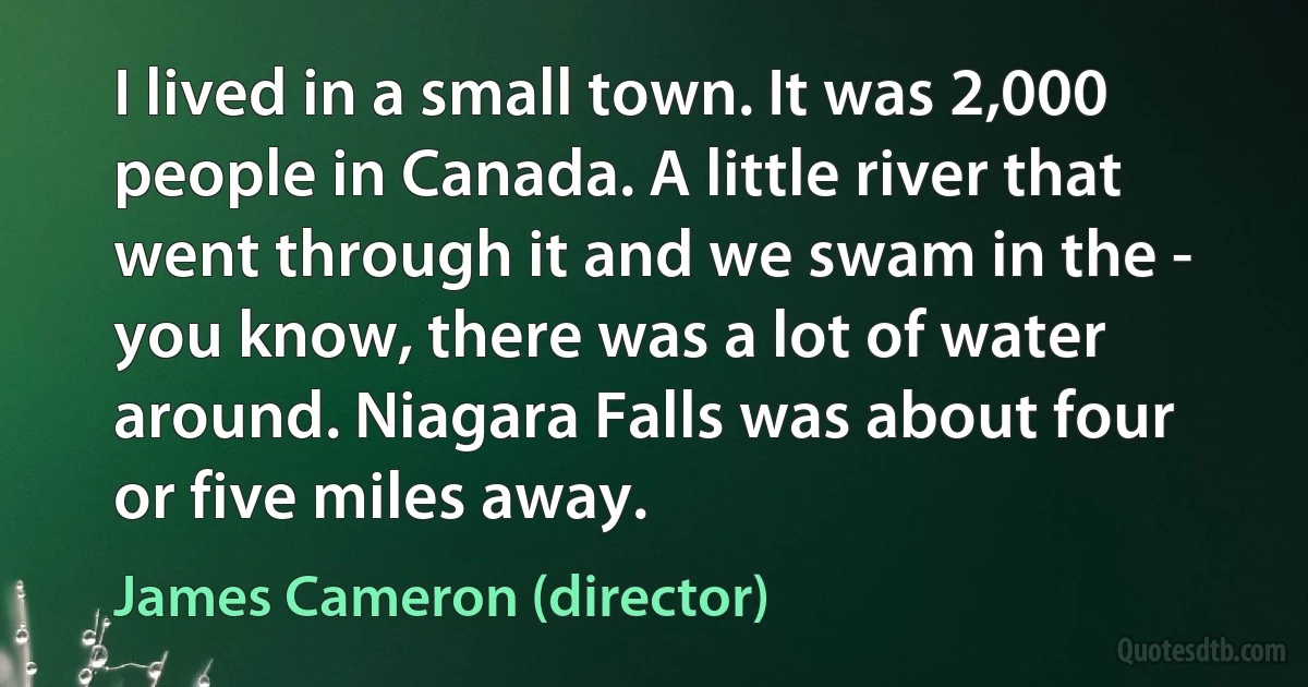 I lived in a small town. It was 2,000 people in Canada. A little river that went through it and we swam in the - you know, there was a lot of water around. Niagara Falls was about four or five miles away. (James Cameron (director))