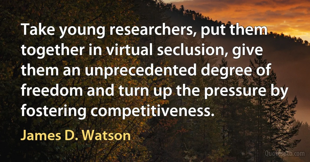 Take young researchers, put them together in virtual seclusion, give them an unprecedented degree of freedom and turn up the pressure by fostering competitiveness. (James D. Watson)