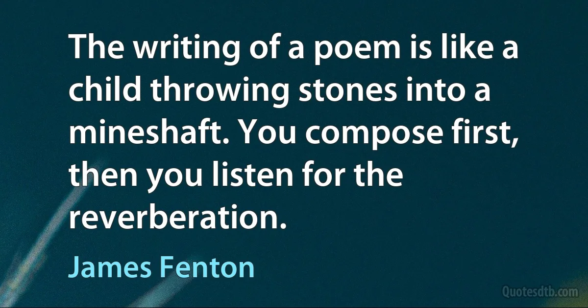 The writing of a poem is like a child throwing stones into a mineshaft. You compose first, then you listen for the reverberation. (James Fenton)