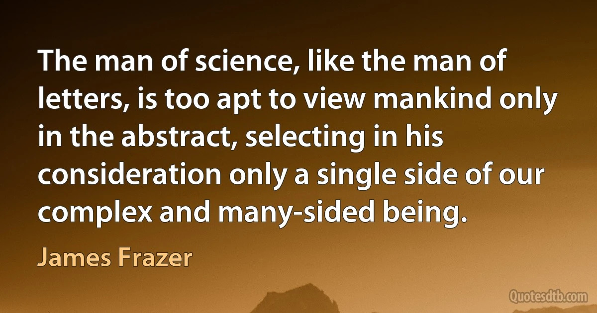 The man of science, like the man of letters, is too apt to view mankind only in the abstract, selecting in his consideration only a single side of our complex and many-sided being. (James Frazer)