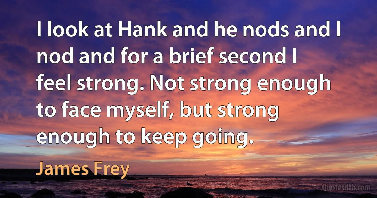 I look at Hank and he nods and I nod and for a brief second I feel strong. Not strong enough to face myself, but strong enough to keep going. (James Frey)