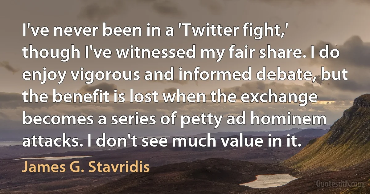 I've never been in a 'Twitter fight,' though I've witnessed my fair share. I do enjoy vigorous and informed debate, but the benefit is lost when the exchange becomes a series of petty ad hominem attacks. I don't see much value in it. (James G. Stavridis)