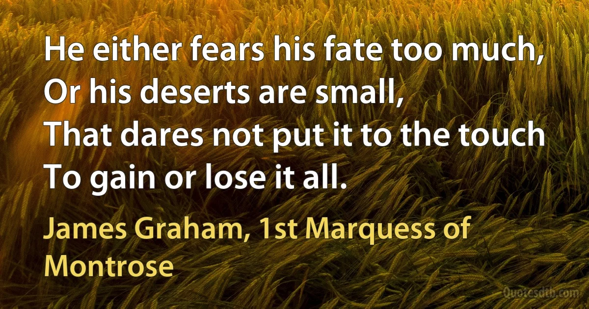 He either fears his fate too much,
Or his deserts are small,
That dares not put it to the touch
To gain or lose it all. (James Graham, 1st Marquess of Montrose)