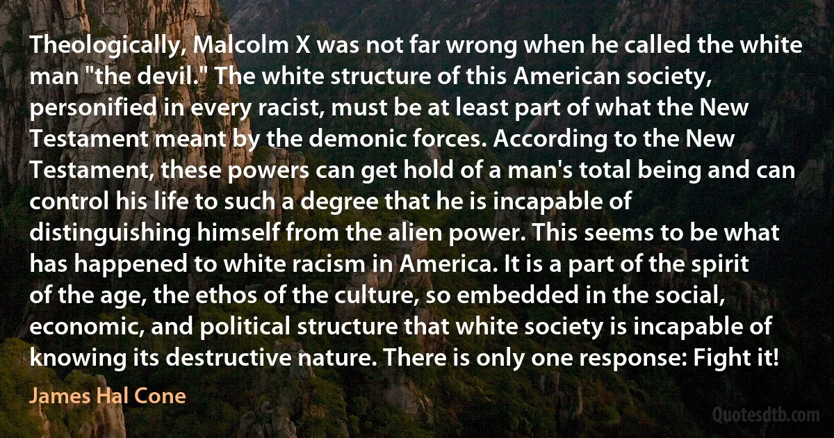 Theologically, Malcolm X was not far wrong when he called the white man "the devil." The white structure of this American society, personified in every racist, must be at least part of what the New Testament meant by the demonic forces. According to the New Testament, these powers can get hold of a man's total being and can control his life to such a degree that he is incapable of distinguishing himself from the alien power. This seems to be what has happened to white racism in America. It is a part of the spirit of the age, the ethos of the culture, so embedded in the social, economic, and political structure that white society is incapable of knowing its destructive nature. There is only one response: Fight it! (James Hal Cone)