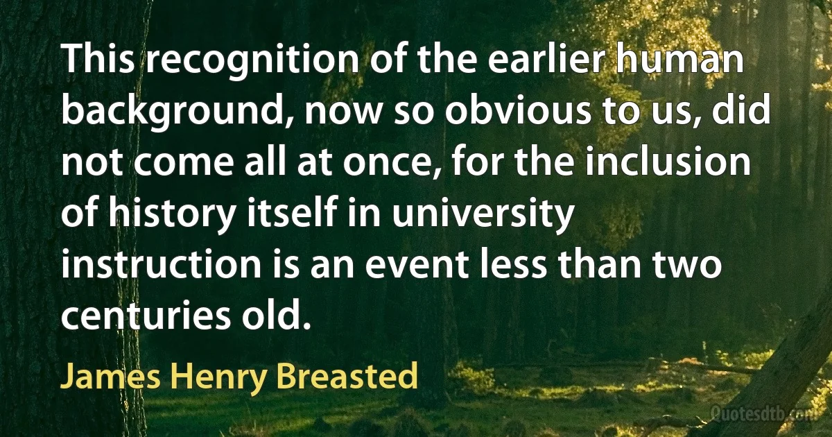 This recognition of the earlier human background, now so obvious to us, did not come all at once, for the inclusion of history itself in university instruction is an event less than two centuries old. (James Henry Breasted)