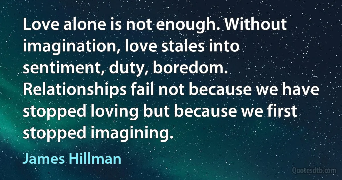 Love alone is not enough. Without imagination, love stales into sentiment, duty, boredom. Relationships fail not because we have stopped loving but because we first stopped imagining. (James Hillman)