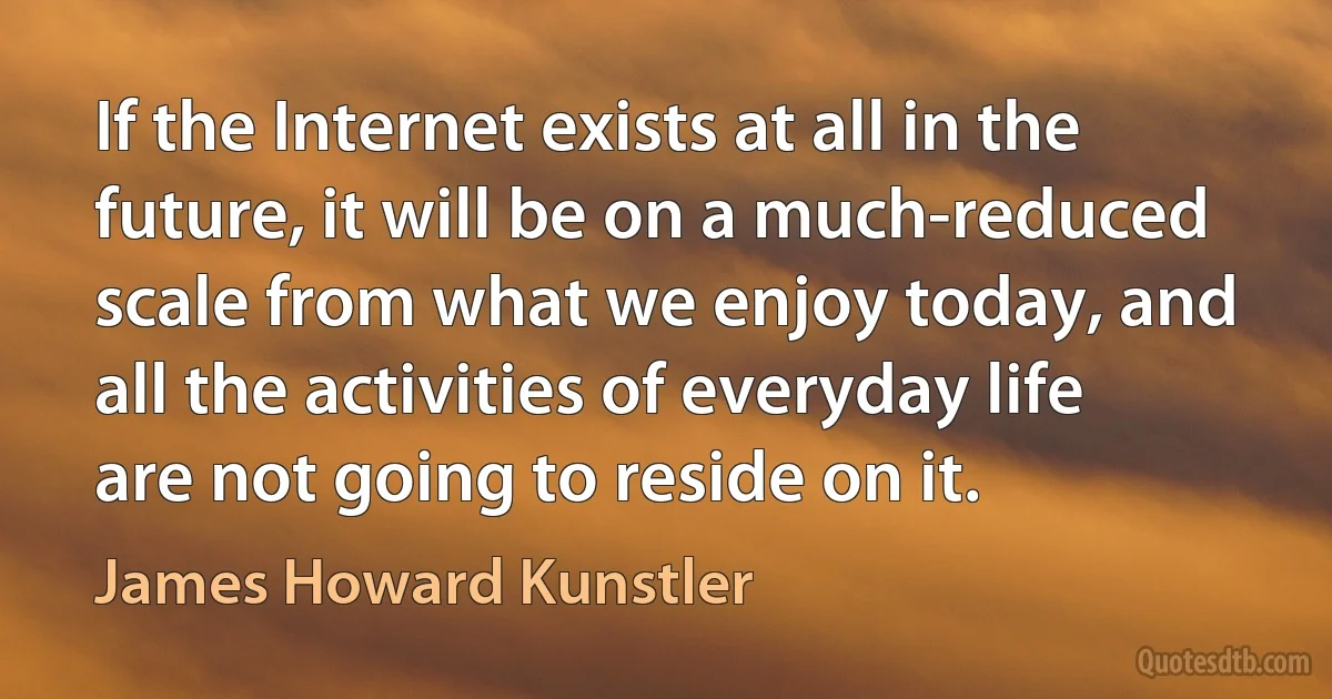 If the Internet exists at all in the future, it will be on a much-reduced scale from what we enjoy today, and all the activities of everyday life are not going to reside on it. (James Howard Kunstler)