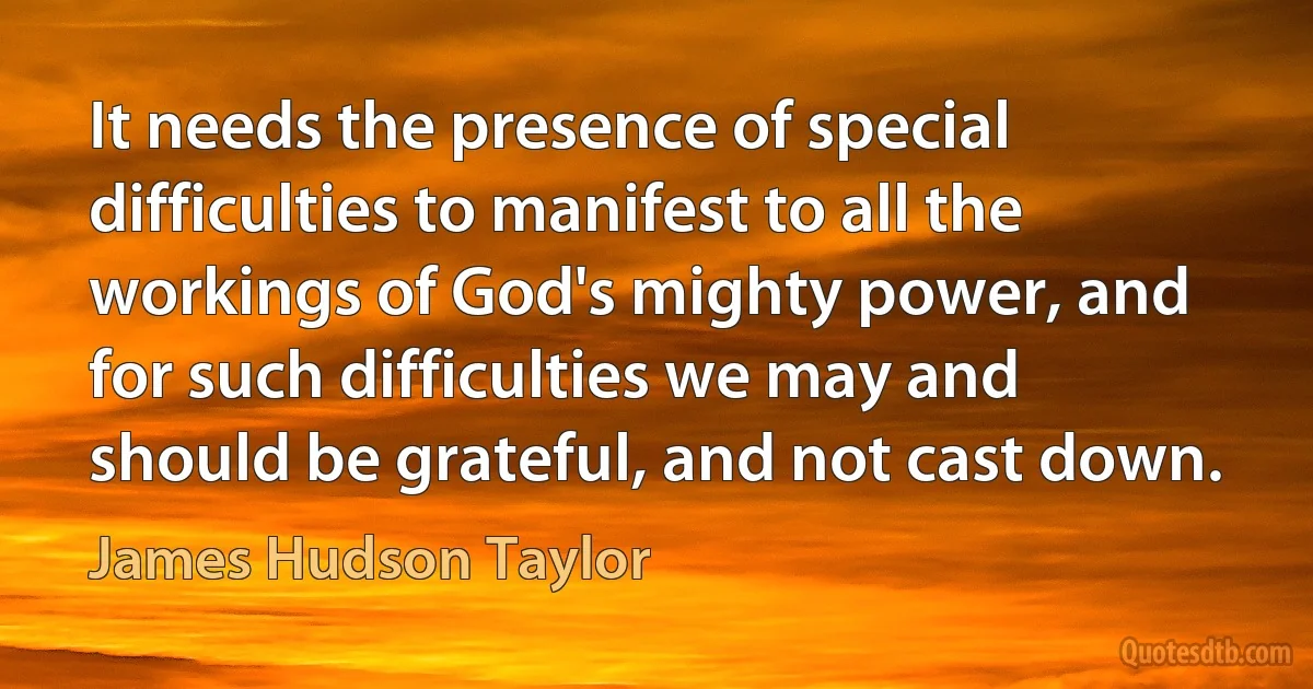 It needs the presence of special difficulties to manifest to all the workings of God's mighty power, and for such difficulties we may and should be grateful, and not cast down. (James Hudson Taylor)