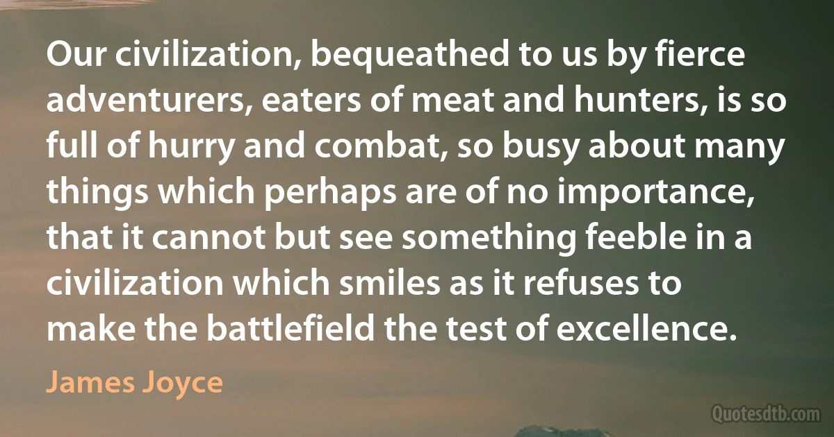 Our civilization, bequeathed to us by fierce adventurers, eaters of meat and hunters, is so full of hurry and combat, so busy about many things which perhaps are of no importance, that it cannot but see something feeble in a civilization which smiles as it refuses to make the battlefield the test of excellence. (James Joyce)