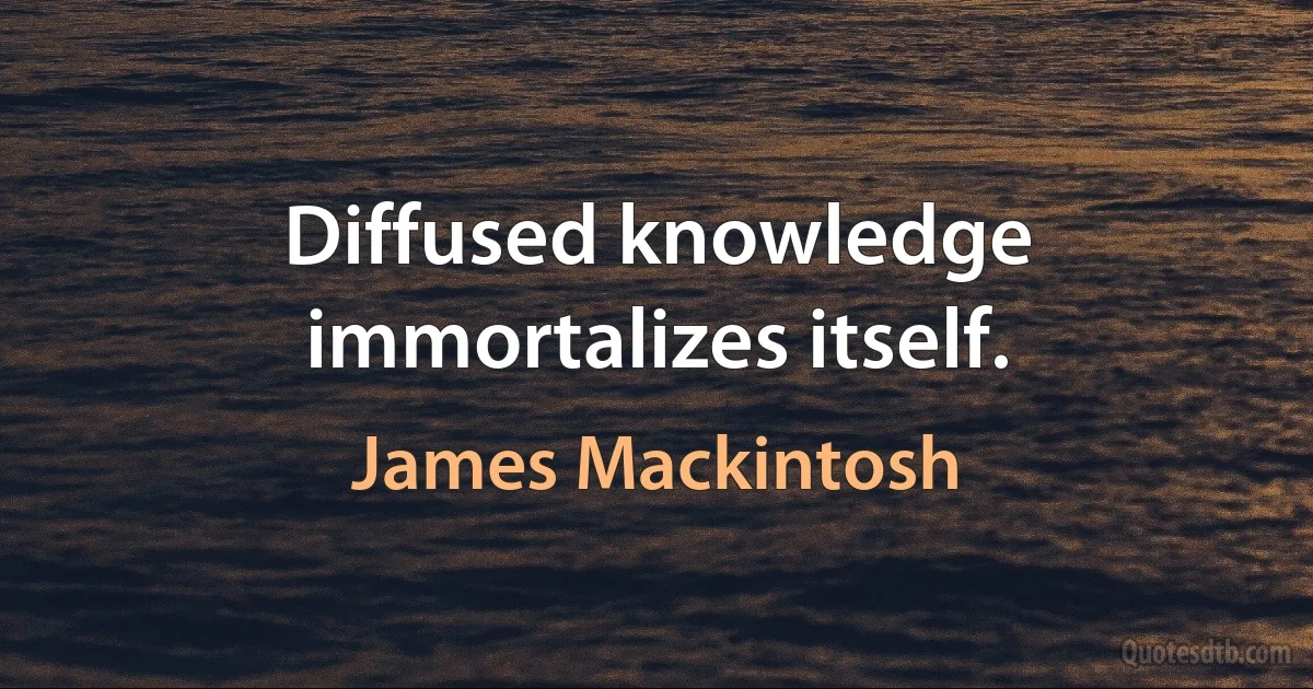 Diffused knowledge immortalizes itself. (James Mackintosh)