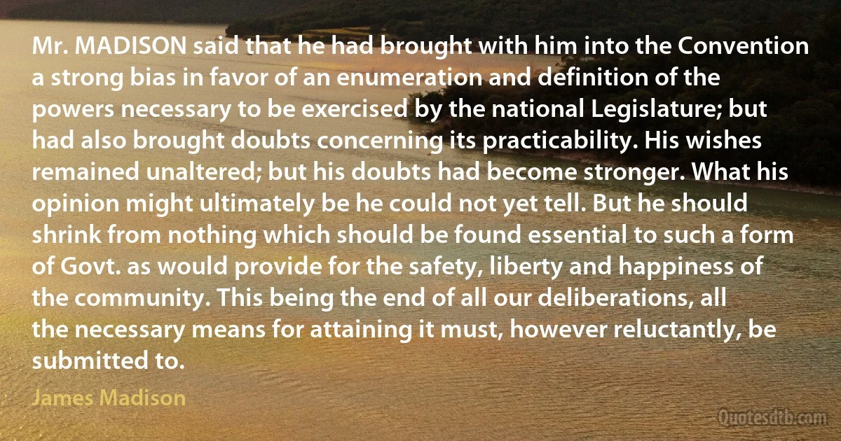 Mr. MADISON said that he had brought with him into the Convention a strong bias in favor of an enumeration and definition of the powers necessary to be exercised by the national Legislature; but had also brought doubts concerning its practicability. His wishes remained unaltered; but his doubts had become stronger. What his opinion might ultimately be he could not yet tell. But he should shrink from nothing which should be found essential to such a form of Govt. as would provide for the safety, liberty and happiness of the community. This being the end of all our deliberations, all the necessary means for attaining it must, however reluctantly, be submitted to. (James Madison)