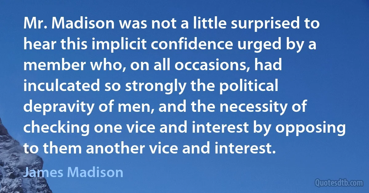 Mr. Madison was not a little surprised to hear this implicit confidence urged by a member who, on all occasions, had inculcated so strongly the political depravity of men, and the necessity of checking one vice and interest by opposing to them another vice and interest. (James Madison)