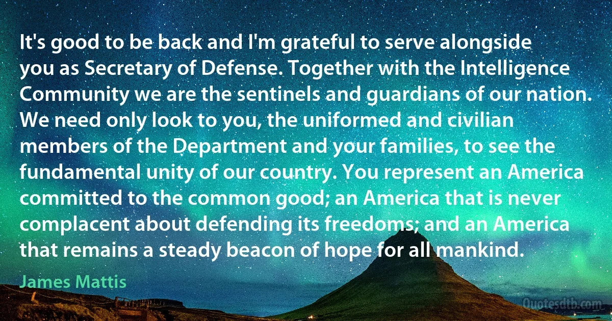 It's good to be back and I'm grateful to serve alongside you as Secretary of Defense. Together with the Intelligence Community we are the sentinels and guardians of our nation. We need only look to you, the uniformed and civilian members of the Department and your families, to see the fundamental unity of our country. You represent an America committed to the common good; an America that is never complacent about defending its freedoms; and an America that remains a steady beacon of hope for all mankind. (James Mattis)