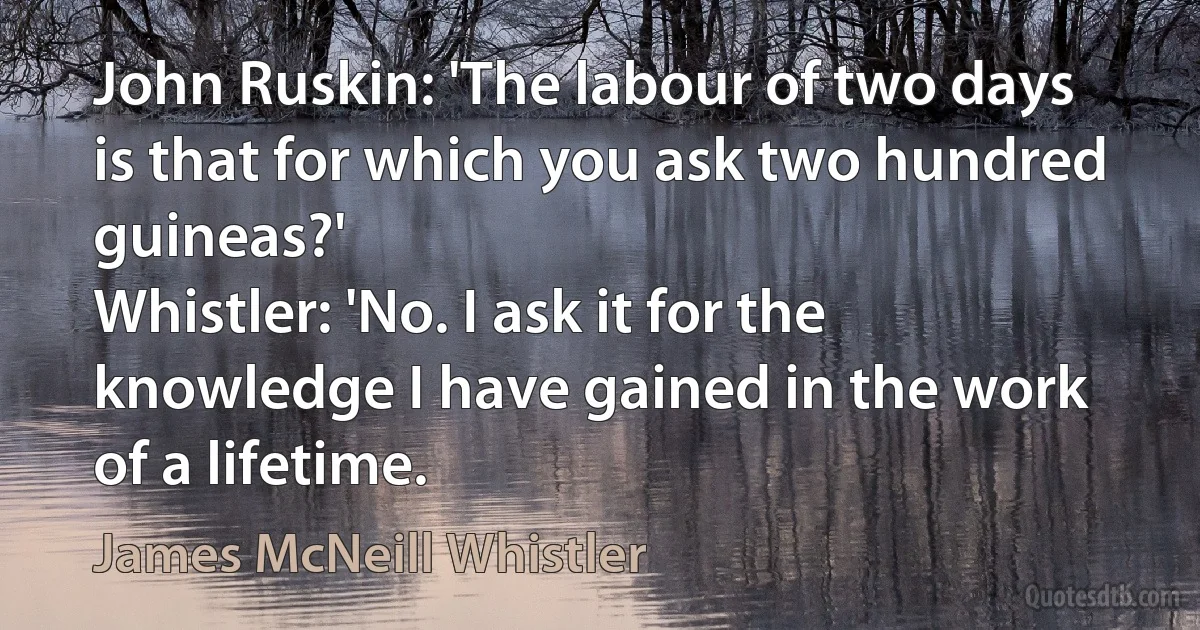 John Ruskin: 'The labour of two days is that for which you ask two hundred guineas?'
Whistler: 'No. I ask it for the knowledge I have gained in the work of a lifetime. (James McNeill Whistler)