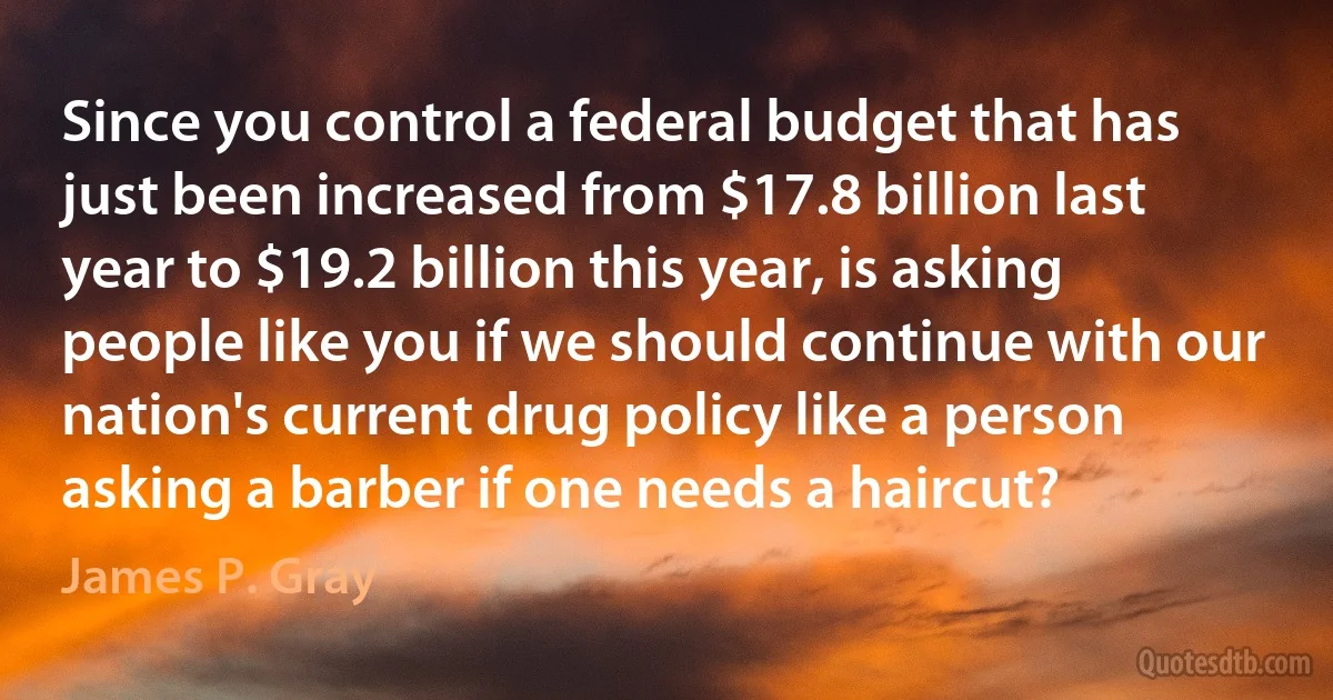 Since you control a federal budget that has just been increased from $17.8 billion last year to $19.2 billion this year, is asking people like you if we should continue with our nation's current drug policy like a person asking a barber if one needs a haircut? (James P. Gray)