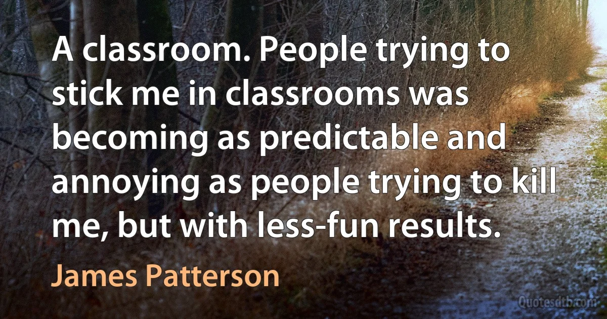 A classroom. People trying to stick me in classrooms was becoming as predictable and annoying as people trying to kill me, but with less-fun results. (James Patterson)