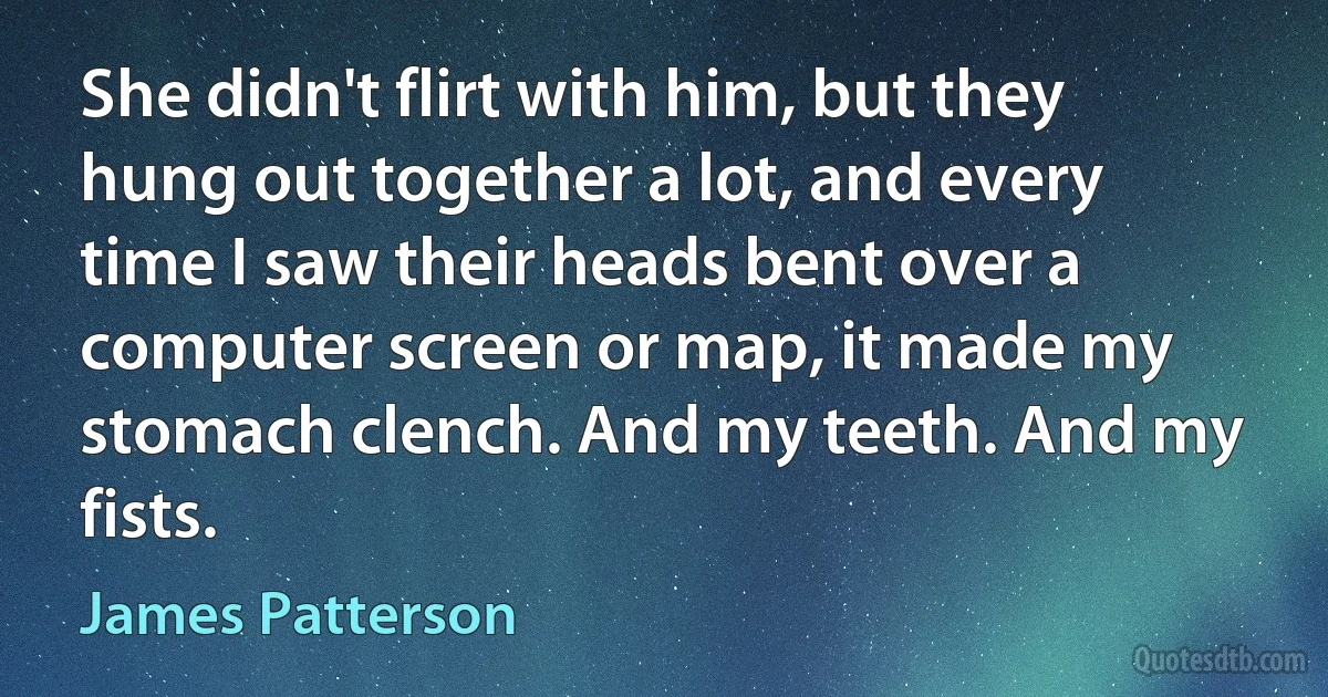 She didn't flirt with him, but they hung out together a lot, and every time I saw their heads bent over a computer screen or map, it made my stomach clench. And my teeth. And my fists. (James Patterson)