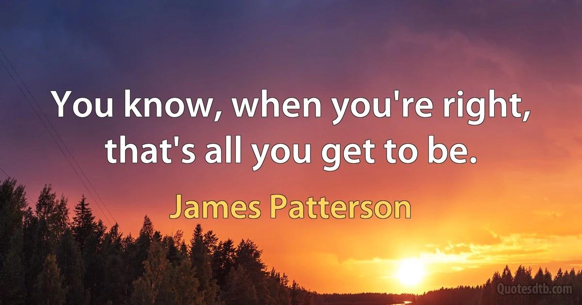 You know, when you're right, that's all you get to be. (James Patterson)