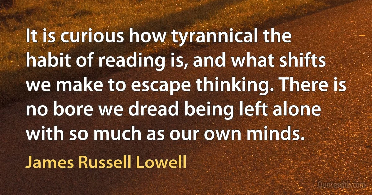 It is curious how tyrannical the habit of reading is, and what shifts we make to escape thinking. There is no bore we dread being left alone with so much as our own minds. (James Russell Lowell)