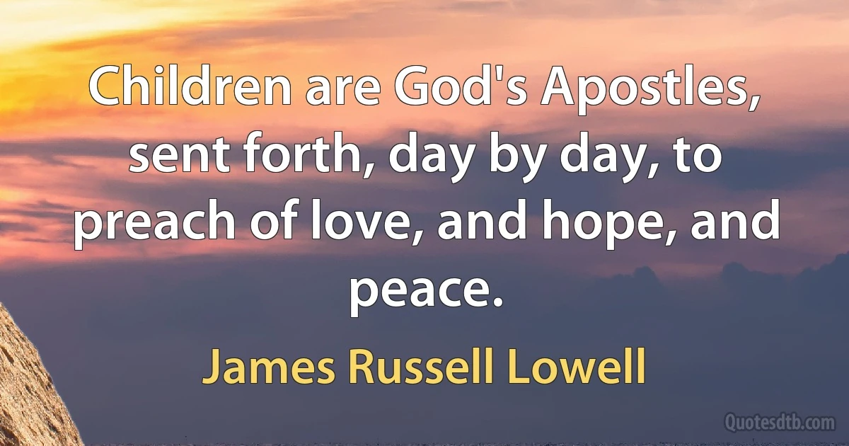 Children are God's Apostles, sent forth, day by day, to preach of love, and hope, and peace. (James Russell Lowell)