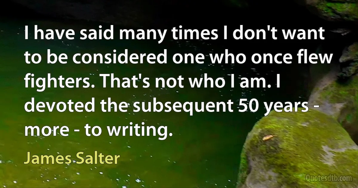 I have said many times I don't want to be considered one who once flew fighters. That's not who I am. I devoted the subsequent 50 years - more - to writing. (James Salter)