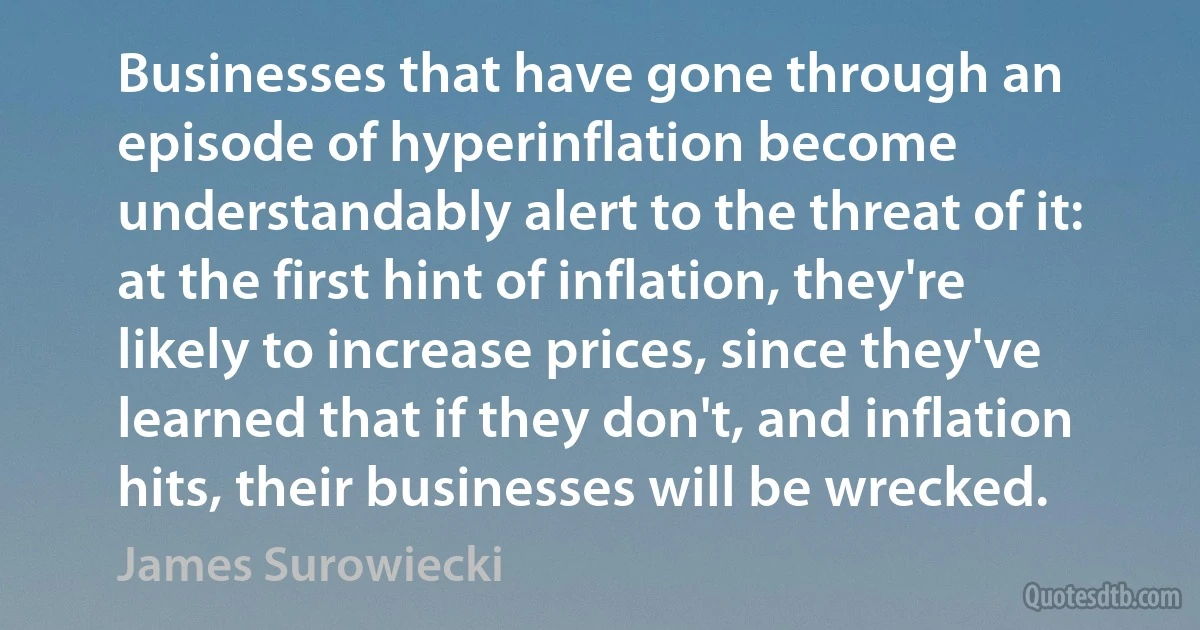 Businesses that have gone through an episode of hyperinflation become understandably alert to the threat of it: at the first hint of inflation, they're likely to increase prices, since they've learned that if they don't, and inflation hits, their businesses will be wrecked. (James Surowiecki)