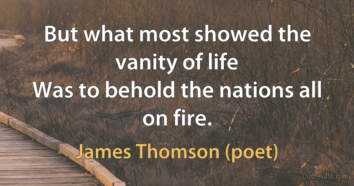 But what most showed the vanity of life
Was to behold the nations all on fire. (James Thomson (poet))