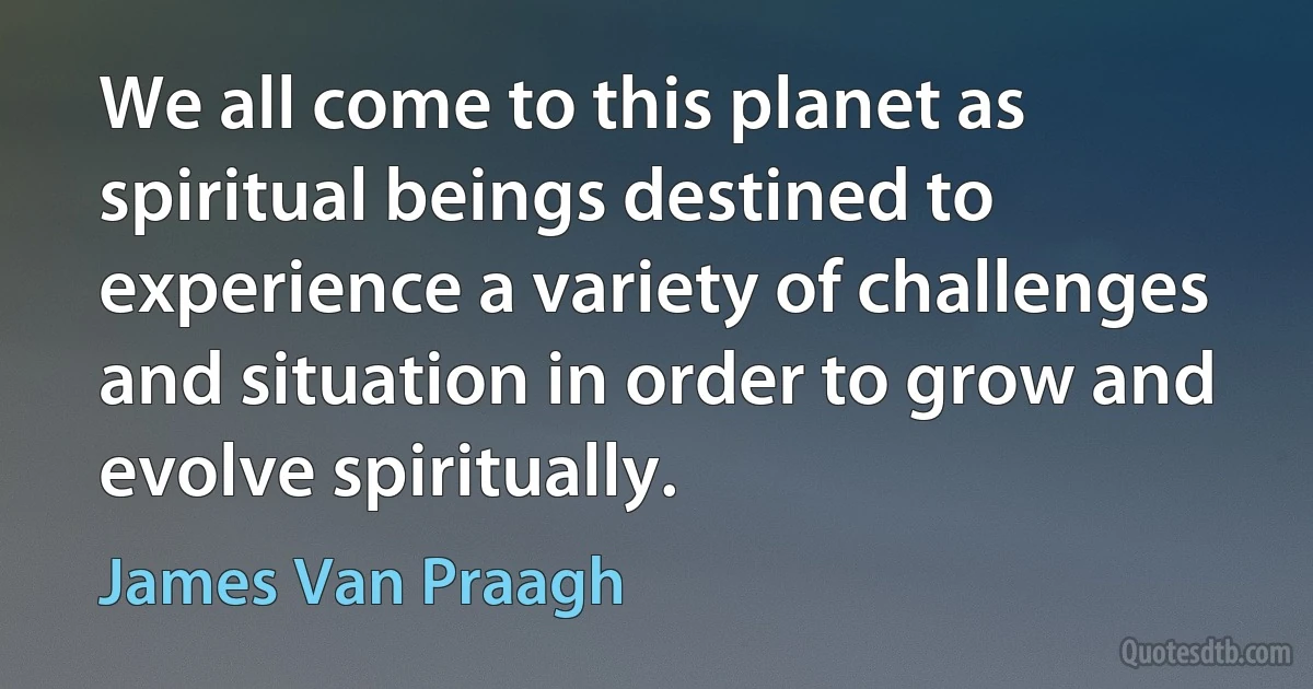 We all come to this planet as spiritual beings destined to experience a variety of challenges and situation in order to grow and evolve spiritually. (James Van Praagh)