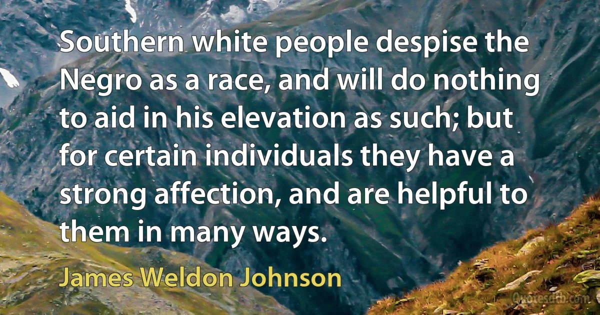 Southern white people despise the Negro as a race, and will do nothing to aid in his elevation as such; but for certain individuals they have a strong affection, and are helpful to them in many ways. (James Weldon Johnson)