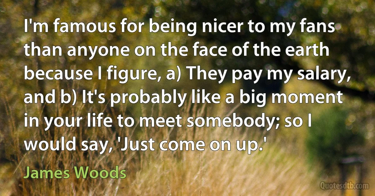 I'm famous for being nicer to my fans than anyone on the face of the earth because I figure, a) They pay my salary, and b) It's probably like a big moment in your life to meet somebody; so I would say, 'Just come on up.' (James Woods)