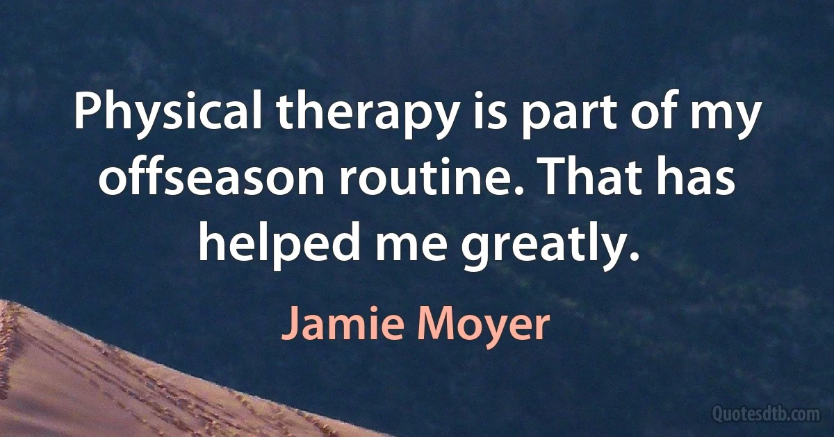 Physical therapy is part of my offseason routine. That has helped me greatly. (Jamie Moyer)